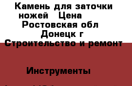 Камень для заточки ножей › Цена ­ 750 - Ростовская обл., Донецк г. Строительство и ремонт » Инструменты   